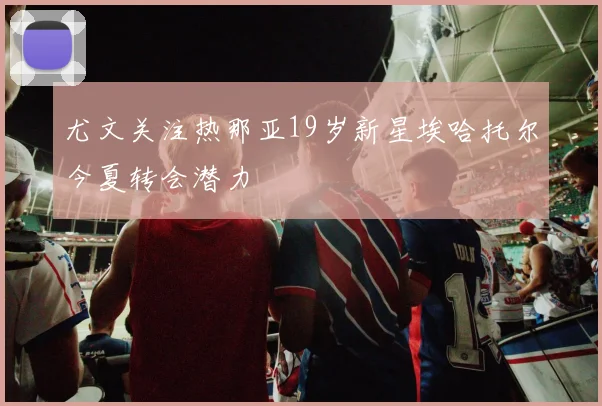 尤文关注热那亚19岁新星埃哈托尔今夏转会潜力