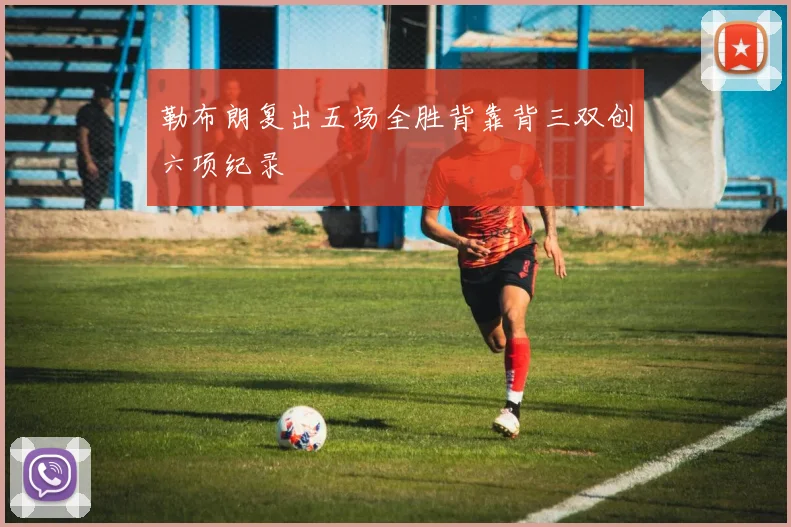 勒布朗复出五场全胜背靠背三双创六项纪录