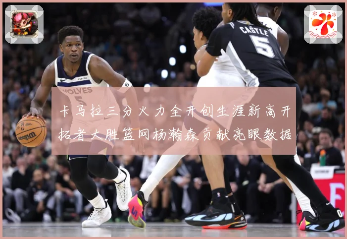 卡马拉三分火力全开创生涯新高开拓者大胜篮网杨瀚森贡献亮眼数据赛场复盘