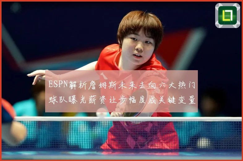ESPN解析詹姆斯未来去向六大热门球队曝光薪资让步幅度成关键变量