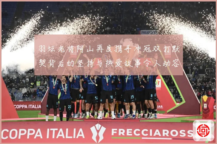 羽坛老将阿山再度携手冲冠双打默契背后的坚持与热爱故事令人动容解析