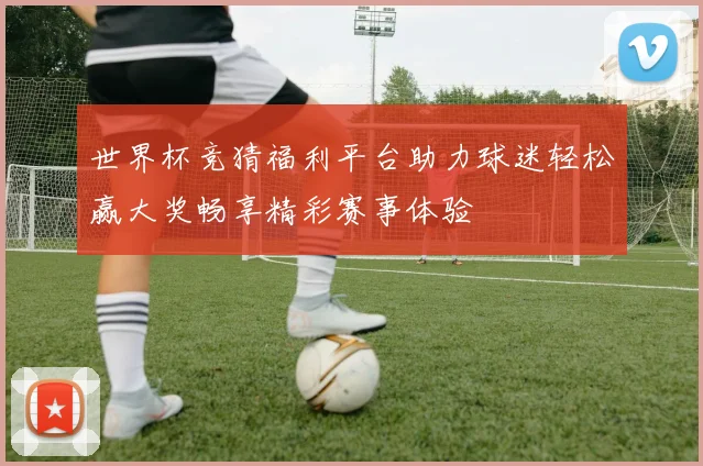 世界杯竞猜福利平台助力球迷轻松赢大奖畅享精彩赛事体验