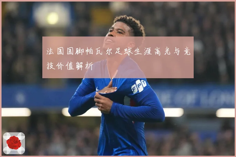 法国国脚帕瓦尔足球生涯高光与竞技价值解析