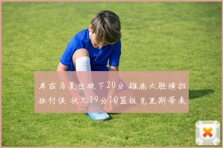 库兹马复出砍下20分 雄鹿大胜横扫独行侠 状元19分10篮板克里斯蒂表现低迷
