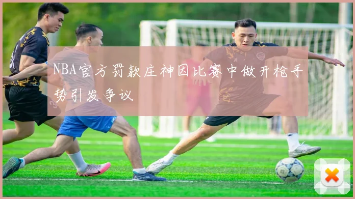 NBA官方罚款庄神因比赛中做开枪手势引发争议