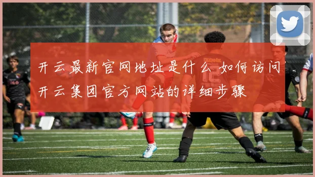 开云最新官网地址是什么 如何访问开云集团官方网站的详细步骤