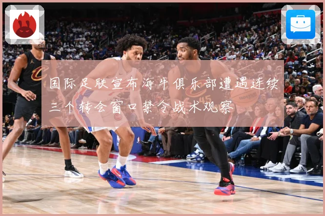 国际足联宣布海牛俱乐部遭遇连续三个转会窗口禁令战术观察