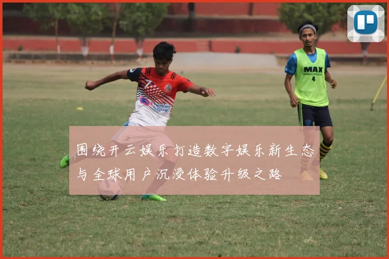 围绕开云娱乐打造数字娱乐新生态与全球用户沉浸体验升级之路