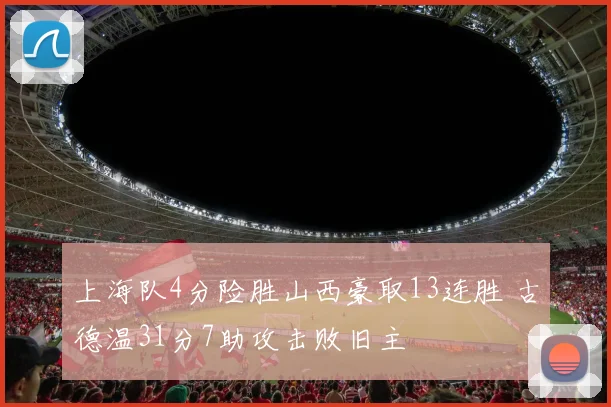 上海队4分险胜山西豪取13连胜 古德温31分7助攻击败旧主