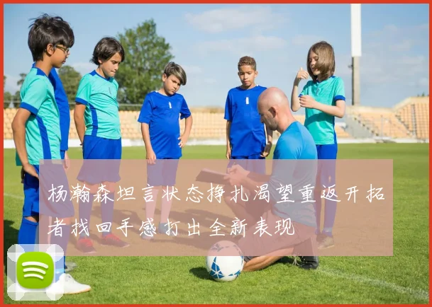 杨瀚森坦言状态挣扎渴望重返开拓者找回手感打出全新表现