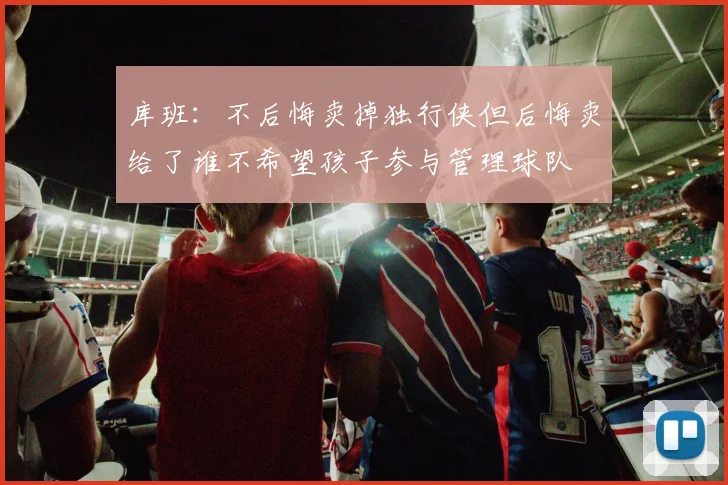 库班：不后悔卖掉独行侠但后悔卖给了谁不希望孩子参与管理球队