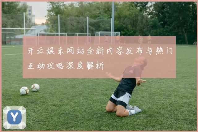 开云娱乐网站全新内容发布与热门互动攻略深度解析