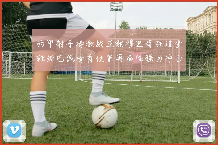 西甲射手榜激战正酣穆里奇狂追金靴姆巴佩榜首位置再面临强力冲击