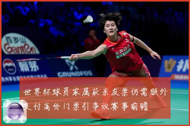 世界杯球员家属获亲友票仍需额外支付高价门票引争议赛事前瞻