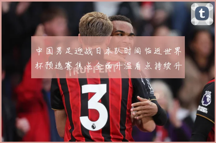 中国男足迎战日本队时间临近世界杯预选赛焦点全面升温看点持续升级