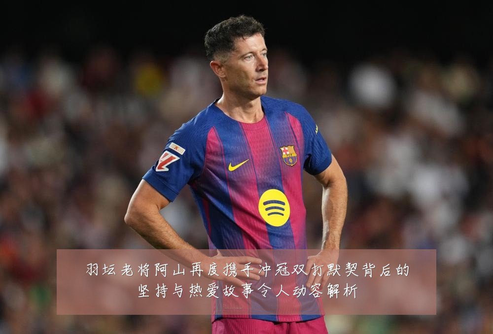 羽坛老将阿山再度携手冲冠双打默契背后的坚持与热爱故事令人动容解析