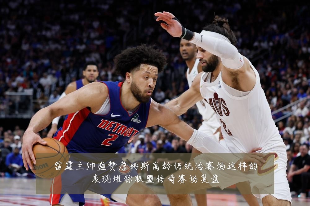 雷霆主帅盛赞詹姆斯高龄仍统治赛场这样的表现堪称联盟传奇赛场复盘