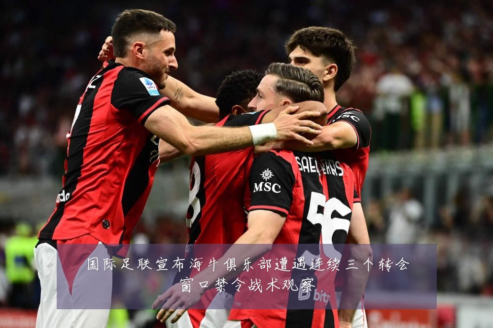 国际足联宣布海牛俱乐部遭遇连续三个转会窗口禁令战术观察